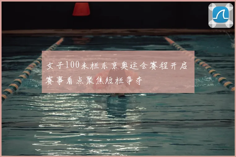 女子100米栏东京奥运会赛程开启 赛事看点聚焦短栏争夺