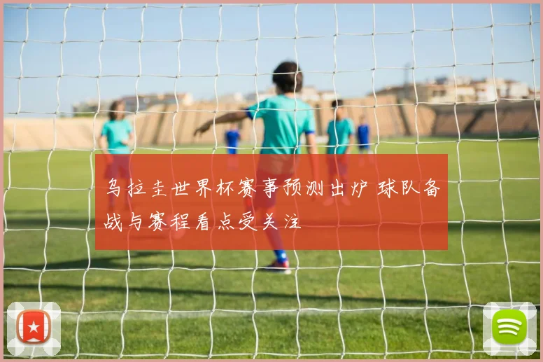 乌拉圭世界杯赛事预测出炉 球队备战与赛程看点受关注