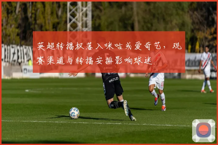英超转播权落入咪咕或爱奇艺，观赛渠道与转播安排影响球迷
