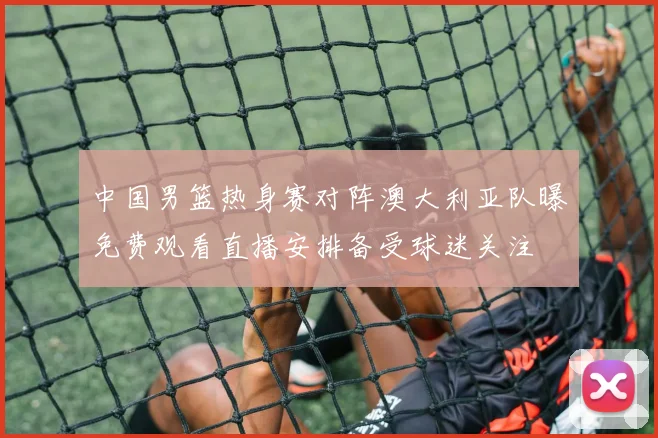 中国男篮热身赛对阵澳大利亚队曝免费观看直播安排备受球迷关注