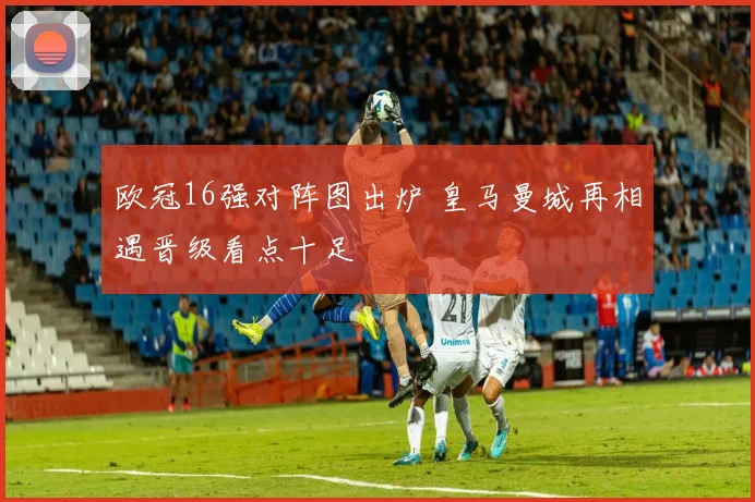 欧冠16强对阵图出炉 皇马曼城再相遇晋级看点十足