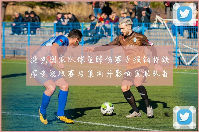 捷克国家队球星膝伤赛季报销将缺席多场联赛与集训并影响国家队备战计划