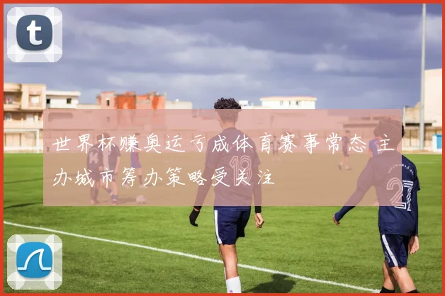 世界杯赚奥运亏成体育赛事常态 主办城市筹办策略受关注