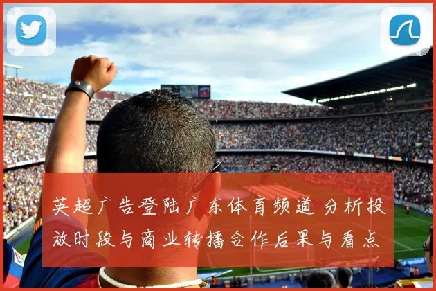 英超广告登陆广东体育频道 分析投放时段与商业转播合作后果与看点