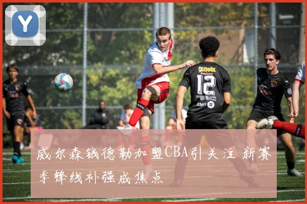 威尔森钱德勒加盟CBA引关注 新赛季锋线补强成焦点