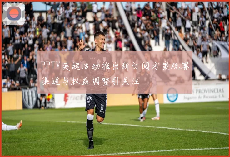 PPTV英超活动推出新订阅方案观赛渠道与权益调整引关注