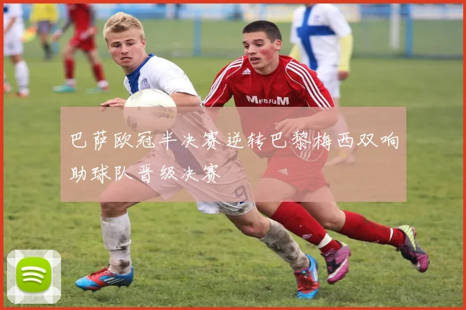 巴萨欧冠半决赛逆转巴黎梅西双响助球队晋级决赛