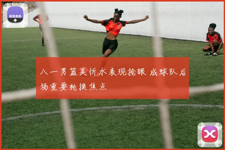 八一男篮吴忻水表现抢眼 成球队后场重要轮换焦点