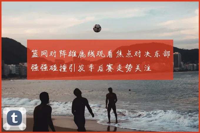 篮网对阵雄鹿线观看焦点对决东部强强碰撞引发季后赛走势关注