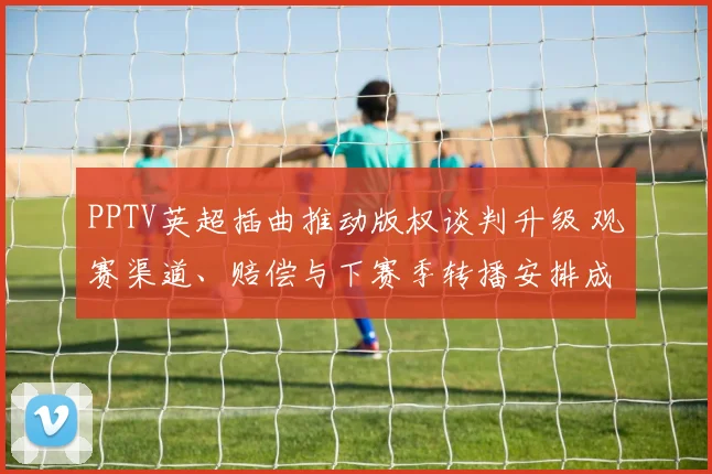 PPTV英超插曲推动版权谈判升级 观赛渠道、赔偿与下赛季转播安排成看点