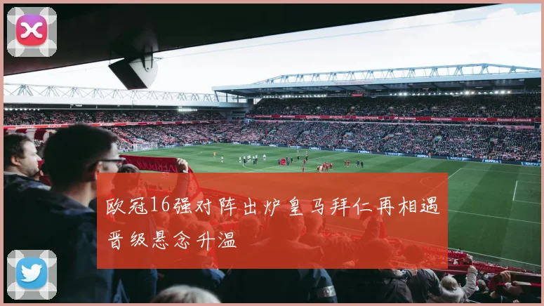 欧冠16强对阵出炉皇马拜仁再相遇晋级悬念升温
