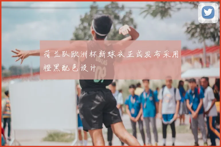 荷兰队欧洲杯新球衣正式发布采用橙黑配色设计