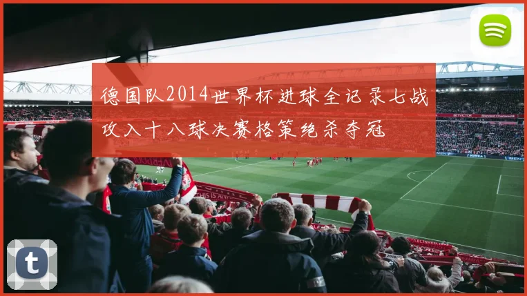德国队2014世界杯进球全记录七战攻入十八球决赛格策绝杀夺冠