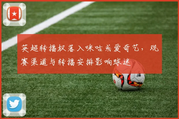 英超转播权落入咪咕或爱奇艺，观赛渠道与转播安排影响球迷