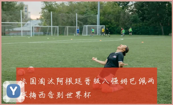 法国淘汰阿根廷晋级八强姆巴佩两球梅西告别世界杯