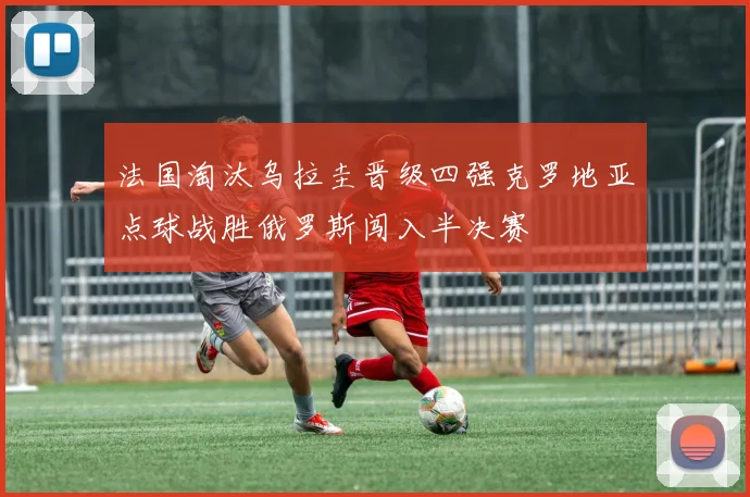 法国淘汰乌拉圭晋级四强克罗地亚点球战胜俄罗斯闯入半决赛