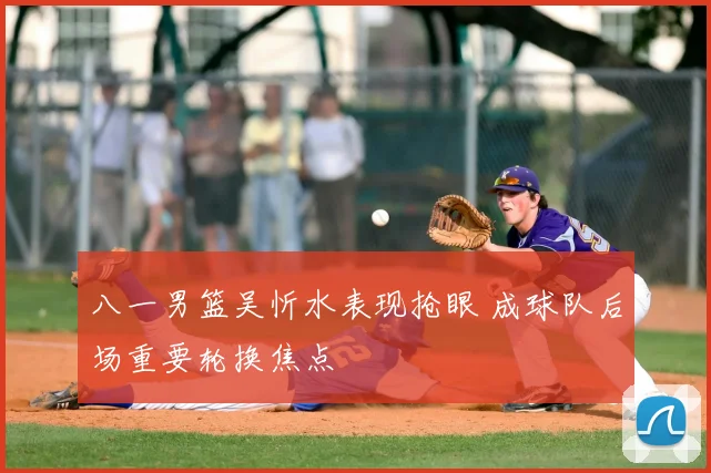 八一男篮吴忻水表现抢眼 成球队后场重要轮换焦点